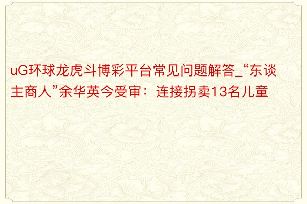 uG环球龙虎斗博彩平台常见问题解答_“东谈主商人”余华英今受审：连接拐卖13名儿童