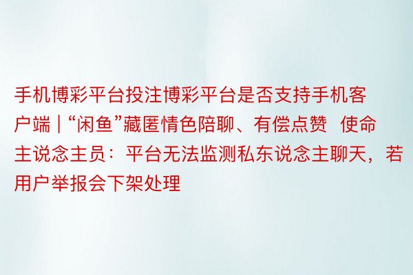 手机博彩平台投注博彩平台是否支持手机客户端 | “闲鱼”藏匿情色陪聊、有偿点赞  使命主说念主员：平台无法监测私东说念主聊天，若用户举报会下架处理