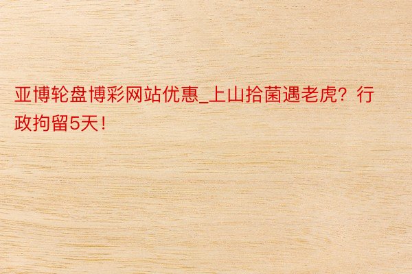 亚博轮盘博彩网站优惠_上山拾菌遇老虎？行政拘留5天！