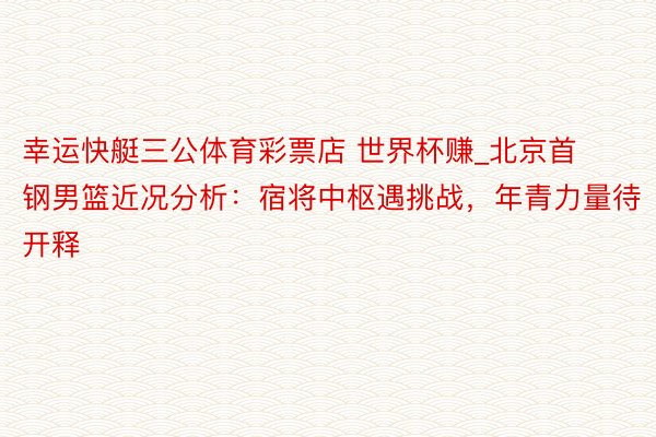 幸运快艇三公体育彩票店 世界杯赚_北京首钢男篮近况分析：宿将中枢遇挑战，年青力量待开释
