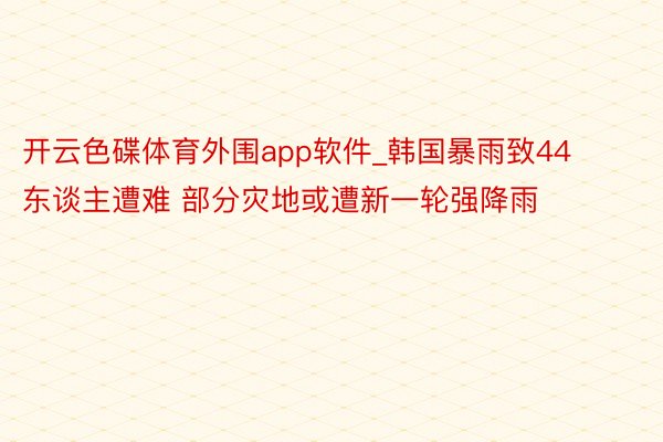 开云色碟体育外围app软件_韩国暴雨致44东谈主遭难 部分灾地或遭新一轮强降雨