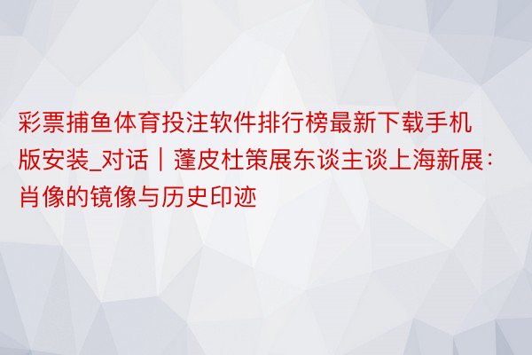 彩票捕鱼体育投注软件排行榜最新下载手机版安装_对话｜蓬皮杜策展东谈主谈上海新展：肖像的镜像与历史印迹