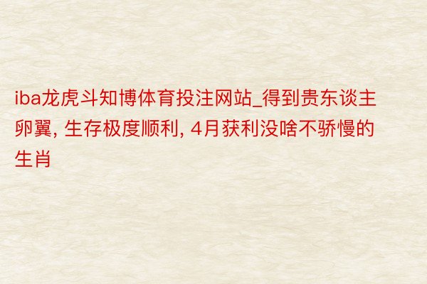 iba龙虎斗知博体育投注网站_得到贵东谈主卵翼, 生存极度顺利, 4月获利没啥不骄慢的生肖