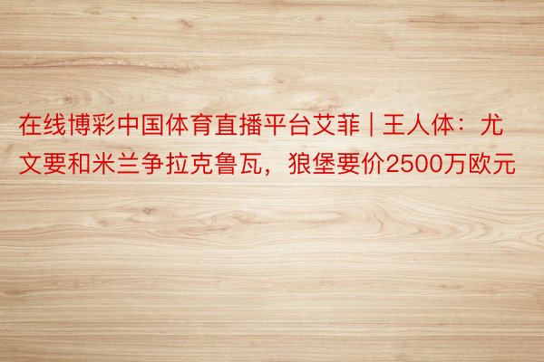 在线博彩中国体育直播平台艾菲 | 王人体：尤文要和米兰争拉克鲁瓦，狼堡要价2500万欧元
