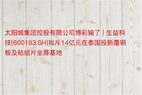太阳城集团控股有限公司博彩输了 | 生益科技(600183.SH)拟斥14亿元在泰国投新覆铜板及粘结片坐蓐基地