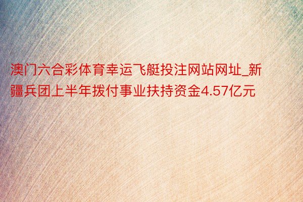 澳门六合彩体育幸运飞艇投注网站网址_新疆兵团上半年拨付事业扶持资金4.57亿元