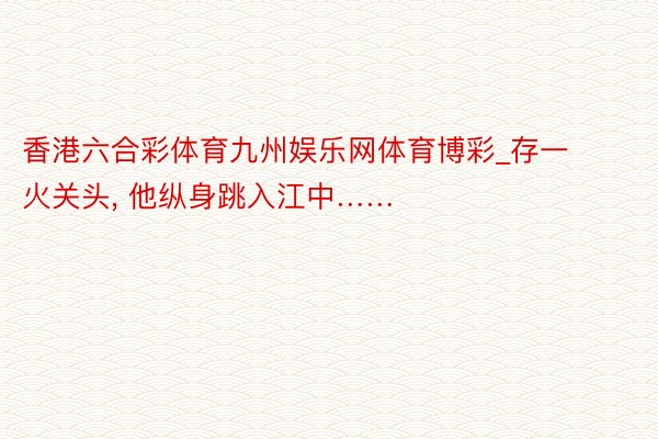 香港六合彩体育九州娱乐网体育博彩_存一火关头, 他纵身跳入江中……
