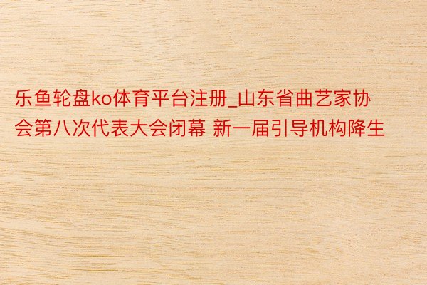 乐鱼轮盘ko体育平台注册_山东省曲艺家协会第八次代表大会闭幕 新一届引导机构降生