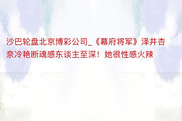 沙巴轮盘北京博彩公司_《幕府将军》泽井杏奈冷艳断魂感东谈主至深！她很性感火辣