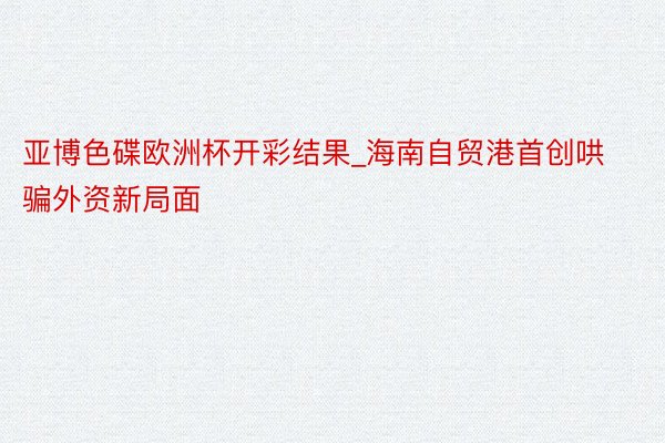 亚博色碟欧洲杯开彩结果_海南自贸港首创哄骗外资新局面