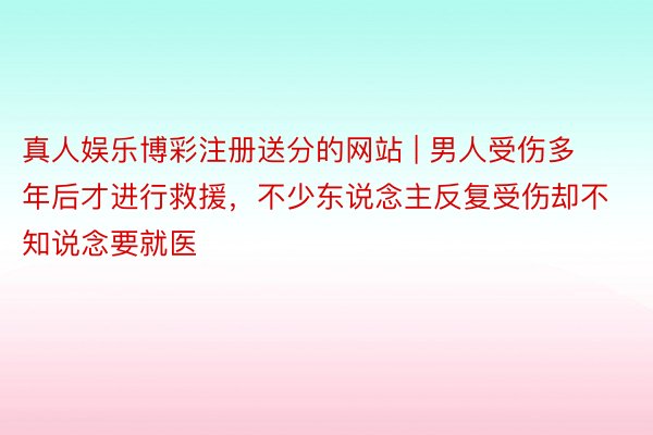 真人娱乐博彩注册送分的网站 | 男人受伤多年后才进行救援，不少东说念主反复受伤却不知说念要就医