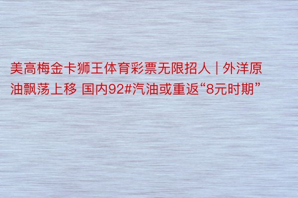 美高梅金卡狮王体育彩票无限招人 | 外洋原油飘荡上移 国内92#汽油或重返“8元时期”