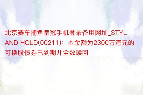 北京赛车捕鱼皇冠手机登录备用网址_STYLAND HOLD(00211)：本金额为2300万港元的可换股债券已到期并全数赎回