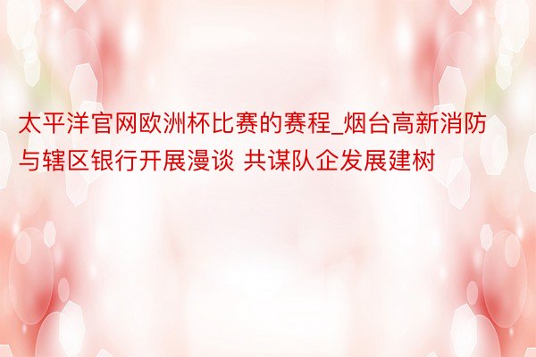太平洋官网欧洲杯比赛的赛程_烟台高新消防与辖区银行开展漫谈 共谋队企发展建树