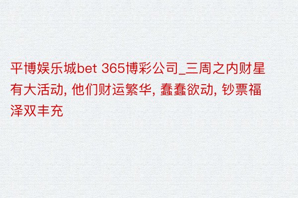 平博娱乐城bet 365博彩公司_三周之内财星有大活动, 他们财运繁华, 蠢蠢欲动, 钞票福泽双丰充