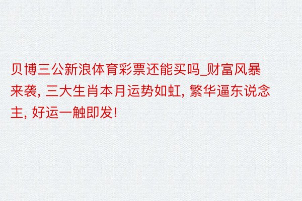贝博三公新浪体育彩票还能买吗_财富风暴来袭, 三大生肖本月运势如虹, 繁华逼东说念主, 好运一触即发!