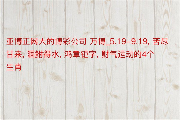 亚博正网大的博彩公司 万博_5.19-9.19, 苦尽甘来, 涸鲋得水, 鸿章钜字, 财气运动的4个生肖