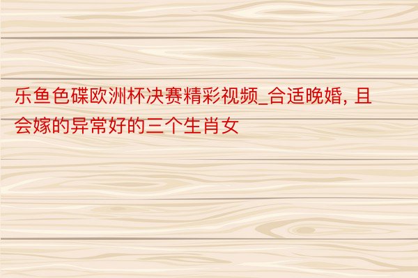 乐鱼色碟欧洲杯决赛精彩视频_合适晚婚, 且会嫁的异常好的三个生肖女