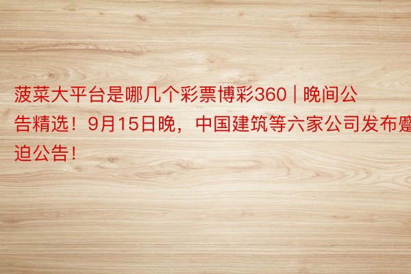 菠菜大平台是哪几个彩票博彩360 | 晚间公告精选！9月15日晚，中国建筑等六家公司发布蹙迫公告！