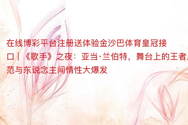 在线博彩平台注册送体验金沙巴体育皇冠接口 | 《歌手》之夜：亚当·兰伯特，舞台上的王者风范与东说念主间情性大爆发