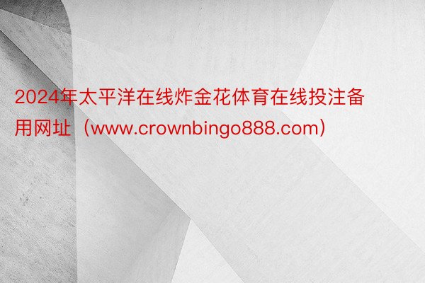 2024年太平洋在线炸金花体育在线投注备用网址（www.crownbingo888.com）