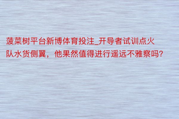 菠菜树平台新博体育投注_开导者试训点火队水货侧翼，他果然值得进行遥远不雅察吗？