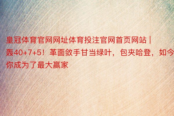 皇冠体育官网网址体育投注官网首页网站 | 轰40+7+5！革面敛手甘当绿叶，包夹哈登，如今你成为了最大赢家