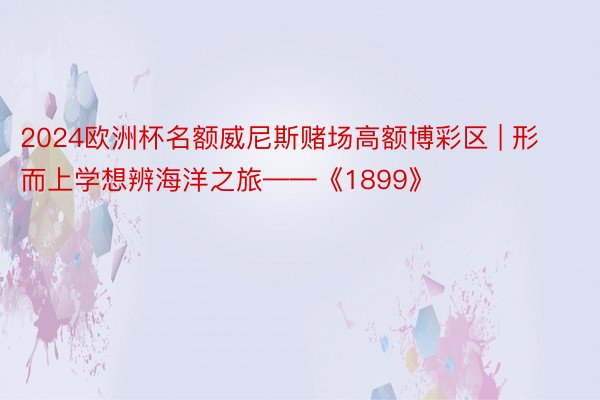 2024欧洲杯名额威尼斯赌场高额博彩区 | 形而上学想辨海洋之旅——《1899》