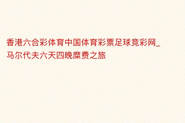 香港六合彩体育中国体育彩票足球竞彩网_马尔代夫六天四晚糜费之旅