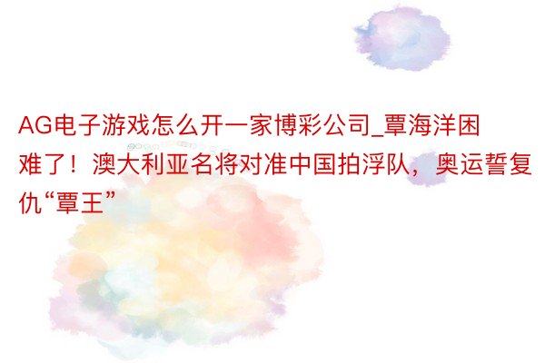 AG电子游戏怎么开一家博彩公司_覃海洋困难了！澳大利亚名将对准中国拍浮队，奥运誓复仇“覃王”