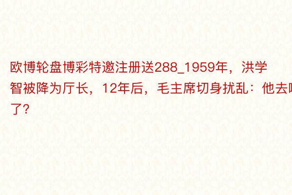 欧博轮盘博彩特邀注册送288_1959年，洪学智被降为厅长，12年后，毛主席切身扰乱：他去哪了？