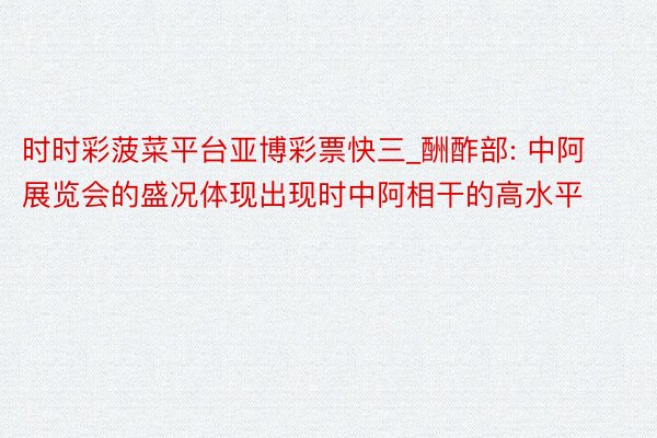 时时彩菠菜平台亚博彩票快三_酬酢部: 中阿展览会的盛况体现出现时中阿相干的高水平
