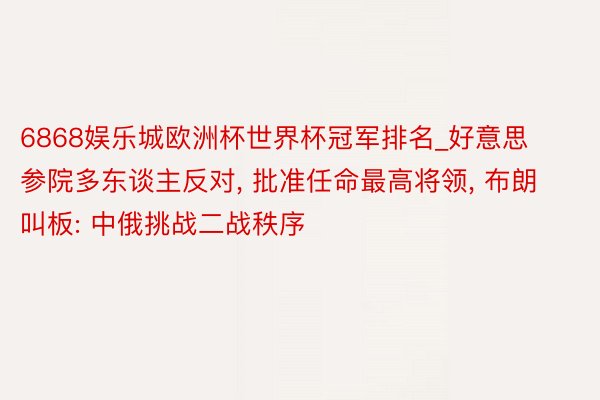 6868娱乐城欧洲杯世界杯冠军排名_好意思参院多东谈主反对, 批准任命最高将领, 布朗叫板: 中俄挑战二战秩序