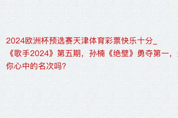 2024欧洲杯预选赛天津体育彩票快乐十分_《歌手2024》第五期，孙楠《绝壁》勇夺第一，是你心中的名次吗？