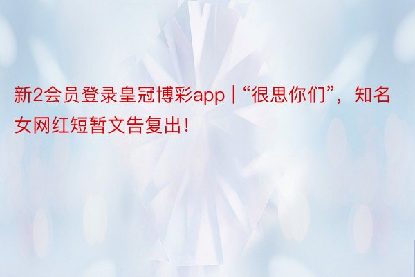 新2会员登录皇冠博彩app | “很思你们”，知名女网红短暂文告复出！