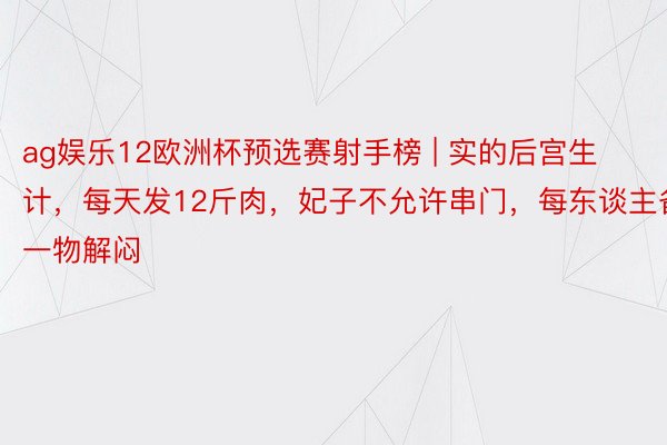 ag娱乐12欧洲杯预选赛射手榜 | 实的后宫生计，每天发12斤肉，妃子不允许串门，每东谈主备一物解闷