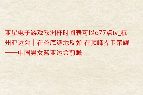 亚星电子游戏欧洲杯时间表可以c77点tv_杭州亚运会｜在谷底绝地反弹 在顶峰捍卫荣耀——中国男女篮亚运会前瞻