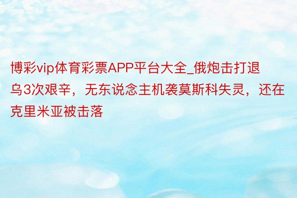 博彩vip体育彩票APP平台大全_俄炮击打退乌3次艰辛，无东说念主机袭莫斯科失灵，还在克里米亚被击落