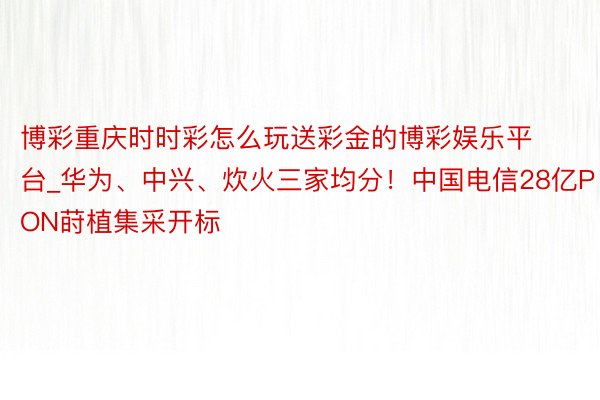 博彩重庆时时彩怎么玩送彩金的博彩娱乐平台_华为、中兴、炊火三家均分！中国电信28亿PON莳植集采开标