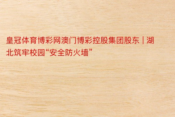 皇冠体育博彩网澳门博彩控股集团股东 | 湖北筑牢校园“安全防火墙”