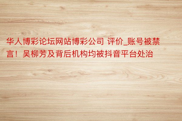 华人博彩论坛网站博彩公司 评价_账号被禁言！吴柳芳及背后机构均被抖音平台处治