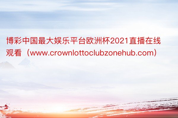 博彩中国最大娱乐平台欧洲杯2021直播在线观看（www.crownlottoclubzonehub.com）