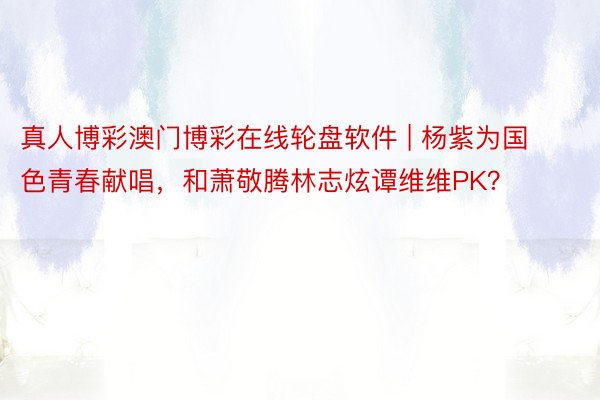 真人博彩澳门博彩在线轮盘软件 | 杨紫为国色青春献唱，和萧敬腾林志炫谭维维PK？