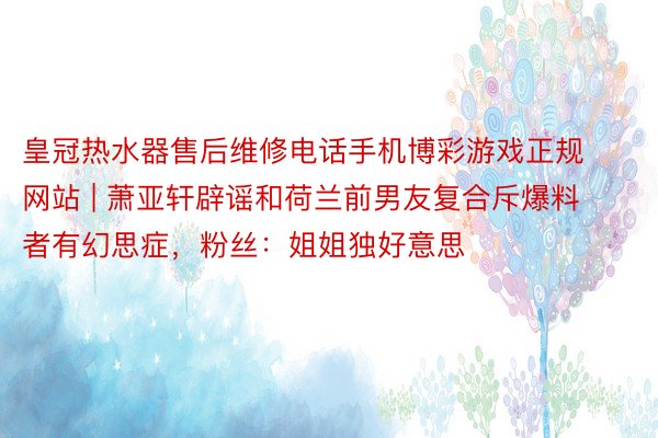 皇冠热水器售后维修电话手机博彩游戏正规网站 | 萧亚轩辟谣和荷兰前男友复合斥爆料者有幻思症，粉丝：姐姐独好意思