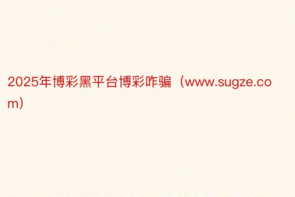 2025年博彩黑平台博彩咋骗（www.sugze.com）