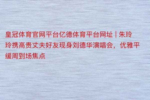 皇冠体育官网平台亿德体育平台网址 | 朱玲玲携高贵丈夫好友现身刘德华演唱会，优雅平缓周到场焦点