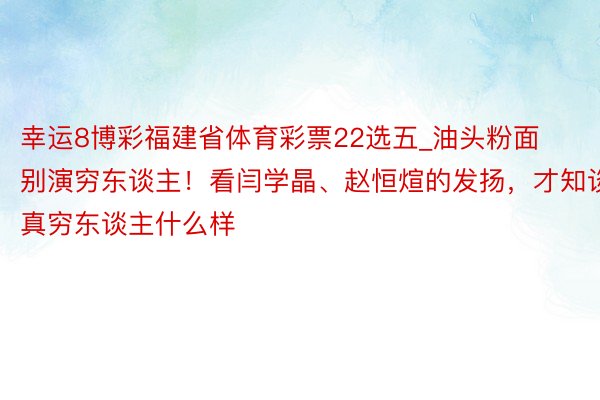 幸运8博彩福建省体育彩票22选五_油头粉面别演穷东谈主！看闫学晶、赵恒煊的发扬，才知谈真穷东谈主什么样