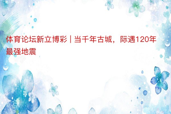 体育论坛新立博彩 | 当千年古城，际遇120年最强地震