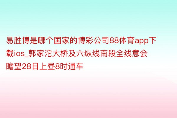 易胜博是哪个国家的博彩公司88体育app下载ios_郭家沱大桥及六纵线南段全线意会 瞻望28日上昼8时通车