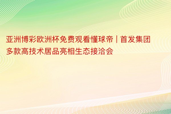 亚洲博彩欧洲杯免费观看懂球帝 | 首发集团多款高技术居品亮相生态接洽会